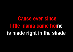 'Cause ever since

little mama came home
is made right in the shade