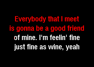 Everybody that I meet
is gonna be a good friend
of mine. I'm feelin' fine
just fine as wine, yeah
