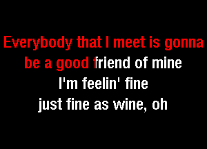 Everybody that I meet is gonna
be a good friend of mine
I'm feelin' fine
just fine as wine, oh