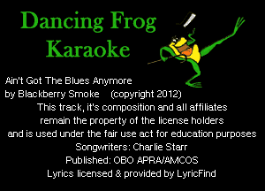 Dancing Frog 4
Karaoke

Ain't Got The Blues Anymore
by Blackberry Smoke (copyright 2012)

This track, it's composition and all affiliates

remain the property of the license holders
and is used under the fair use act for education purposes

SongwriterSi Charlie Starr
Publishedi OBO APRNAMCOS
Lyrics licensed 8 provided by LyricFind