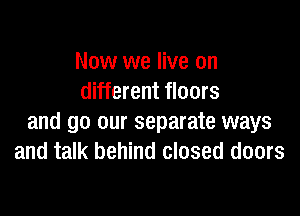 Now we live on
different floors

and go our separate ways
and talk behind closed doors