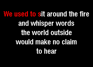 We used to sit around the fire
and whisper words
the world outside

would make no claim
to hear