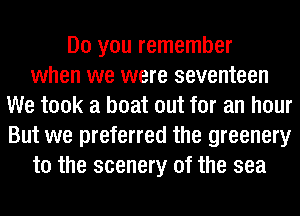 Do you remember
when we were seventeen
We took a boat out for an hour
But we preferred the greenery
t0 the scenery of the sea