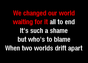 We changed our world
waiting for it all to end
It's such a shame
but who's to blame
When two worlds drift apart