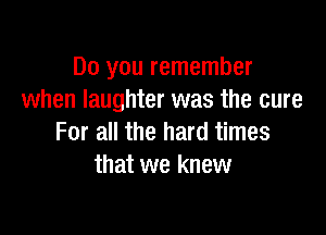 Do you remember
when laughter was the cure

For all the hard times
that we knew