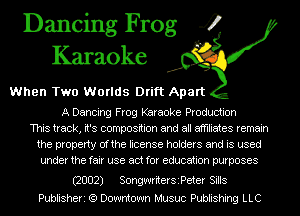 Dancing Frog 4
Karaoke

When Two Worlds Drift Apart

A Dancing Frog Karaoke Production
This track, it's composition and all affiliates remain
the property Ofthe license holders and is used
under the fair use act for education purposes

(2002) SongwriterSiPeterSills
Publisheri (9 Downtown Musuc Publishing LLC