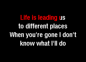 Life is leading us
to different places

When you're gone I don't
know what I'll do