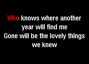 Who knows where another
year will find me

Gone will be the lovely things
we knew