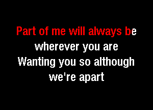 Part of me will always be
wherever you are

Wanting you so although
we're apart