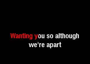 Wanting you so although
we're apart