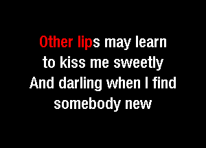 Other lips may learn
to kiss me sweetly

And darling when I find
somebody new