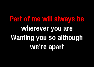 Part of me will always be
wherever you are

Wanting you so although
we're apart