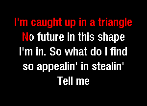 I'm caught up in a triangle
N0 future in this shape
I'm in. So what do I find
so appealin' in stealin'
Tell me