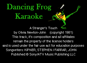 Dancing Frog 4
Karaoke

A stranger's Touch
by Olivia Newton-John (copyright 1981)
This track, it's composition and all affiliates
remain the property of the license holders
and is used under the fair use act for education purposes
SongwriterSi KIPNER, STEPHEN IFARRAR, JOHN
Publishedit?) SonyfATV Music Publishing LLC
