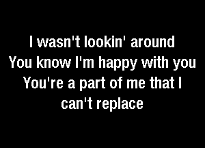 I wasn't Iookin' around
You know I'm happy with you

You're a part of me that I
can't replace