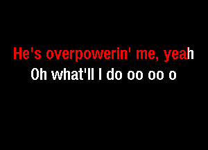 He's overpowerin' me, yeah

0h what'll I do 00 oo o