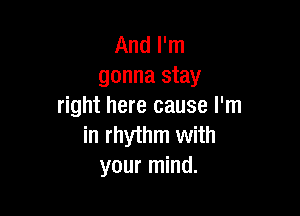 And I'm
gonna stay
right here cause I'm

in rhythm with
your mind.