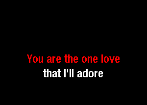 You are the one love
that I'll adore