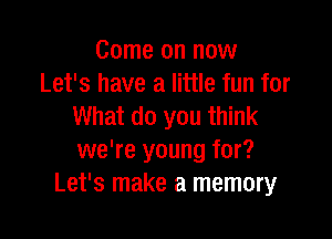 Come on now
Let's have a little fun for
What do you think

we're young for?
Let's make a memory