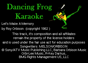 Dancing Frog 4
Karaoke

Let's Make A Memory
by Roy Orbison (copyright 1982 J

This track, it's composition and all affiliates
remain the property of the license holders

and is used under the fair use act for education purposes

SongwriterSi MELSO NIORBISON
(Q SonyfATV Music Publishing LLC, Barbara Orbison Music
Orbi-Lee Music, R-Key Darkus,
BMG Rights Management US, LLC