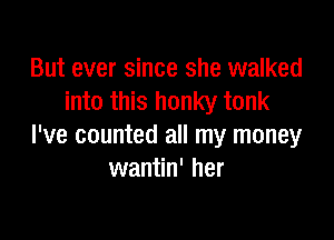 But ever since she walked
into this honky tonk

I've counted all my money
wantin' her