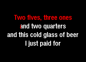 Two fives, three ones
and two quarters

and this cold glass of beer
Ijust paid for