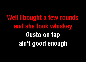 Well I bought a few rounds
and she took whiskey

Gusto on tap
ain't good enough