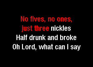 No fives, no ones,
just three nickles

Half drunk and broke
Oh Lord, what can I say