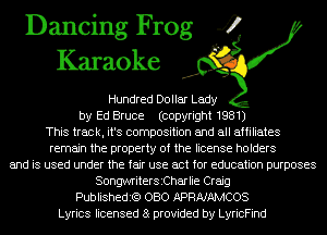 Dancing Frog 4
Karaoke

Hundred Dollar Lady
by Ed Bruce (copyright 1981)
This track, it's composition and all affiliates
remain the property of the license holders
and is used under the fair use act for education purposes
SongMiterSiCharlie Craig
Publishedit?) OBO APRNAMCOS
Lyrics licensed 8 provided by LyricFind