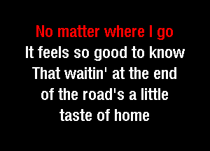 No matter where I go
It feels so good to know
That waitin' at the end

of the road's a little
taste of home