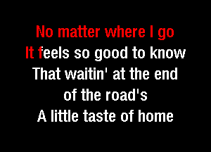 No matter where I go
It feels so good to know
That waitin' at the end

of the road's
A little taste of home