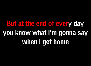 But at the end of every day

you know what I'm gonna say
when I get home