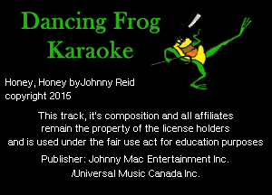 Dancing Frog 4
Karaoke

Honey, Honey byJohnny Reid
copyright 2016

This track, it's composition and all affiliates
remain the property of the license holders

and is used under the fair use act for education purposes

Publisheri Johnny Mac Entertainment Inc.
Universal Music Canada Inc.