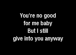 You're no good
for me baby

But I still
give into you anyway