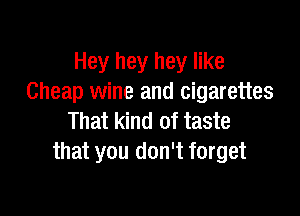 Hey hey hey like
Cheap wine and cigarettes

That kind of taste
that you don't forget