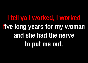 I tell ya I worked, I worked
five long years for my woman

and she had the nerve
to put me out.