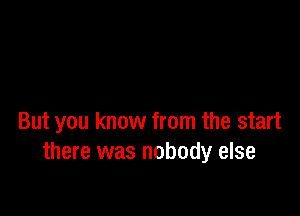 But you know from the start
there was nobody else