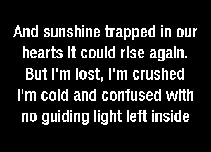 And sunshine trapped in our
hearts it could rise again.
But I'm lost, I'm crushed

I'm cold and confused with
no guiding light left inside