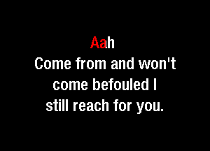 Aah
Come from and won't

come befouled I
still reach for you.