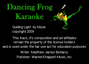 Dancing Frog 4
Karaoke

Guiding Light by Muse
copyright 2009

This track, it's composition and all affiliates
remain the property of the license holders

and is used under the fair use act for education purposes

Writeri Matthew James Bellamy
Publsheri WarnerfChappell Music, Inc
