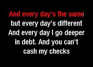 And every day's the same
but every day's different
And every day I go deeper
in debt. And you can't
cash my checks