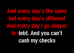 And every day's the same
but every day's different
And every day I go deeper
in debt. And you can't
cash my checks