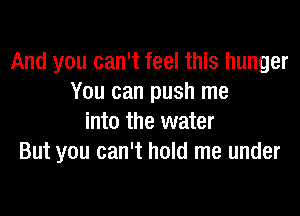 And you can't feel this hunger
You can push me
into the water
But you can't hold me under