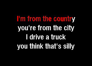 I'm from the country
you're from the city

I drive a truck
you think that's silly