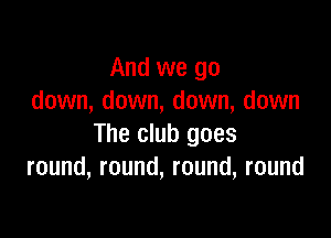 And we go
down, down, down, down

The club goes
round, round, round, round
