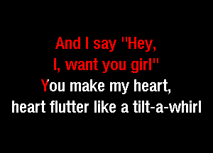 And I say Hey,
I, want you girl

You make my heart,
heart flutter like a tilt-a-whirl