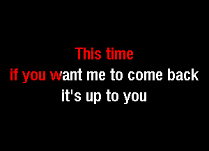 This time

if you want me to come back
it's up to you