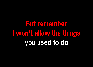 But remember

I won't allow the things
you used to do