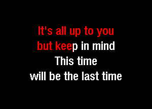 It's all up to you
but keep in mind

This time
will be the last time