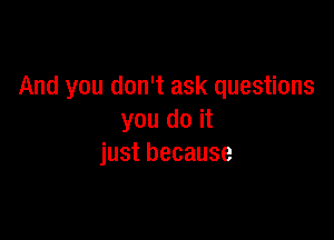 And you don't ask questions

you do it
just because